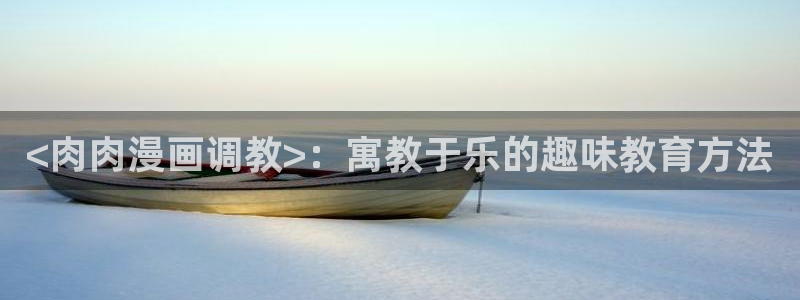 喵趣网址：<肉肉漫画调教>：寓教于乐的趣味教育方法