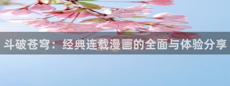 喵趣动画：斗破苍穹：经典连载漫画的全面与体验分享